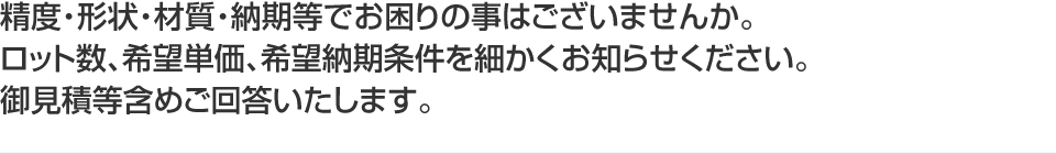 精度・形状・材質・納期等でお困りの事はございませんか。ロット数、希望単価、希望納期条件を細かくお知らせください。御見積等含めご回答いたします。