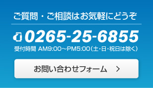 ご質問・ご相談はお気軽にどうぞ 0265-25-6855 受付時間 AM9:00～PM5:00（土・日・祝日は除く）